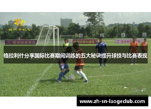 格拉利什分享国际比赛期间训练的五大秘诀提升球技与比赛表现
