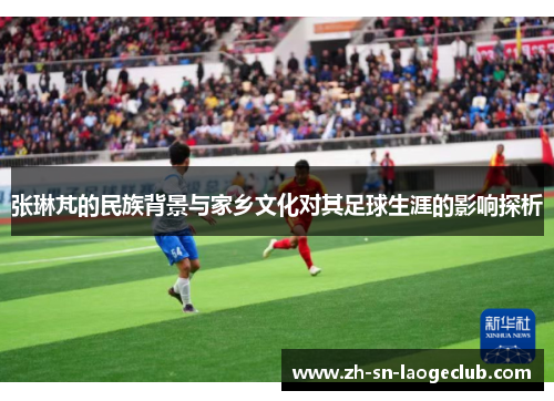 张琳芃的民族背景与家乡文化对其足球生涯的影响探析