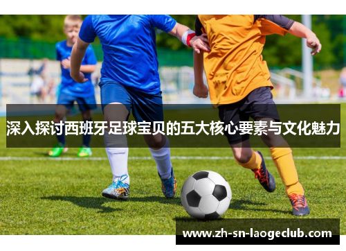 深入探讨西班牙足球宝贝的五大核心要素与文化魅力 深入探讨西班牙足球宝贝的五大核心要素与文化魅力