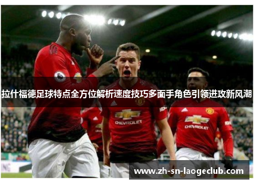 拉什福德足球特点全方位解析速度技巧多面手角色引领进攻新风潮