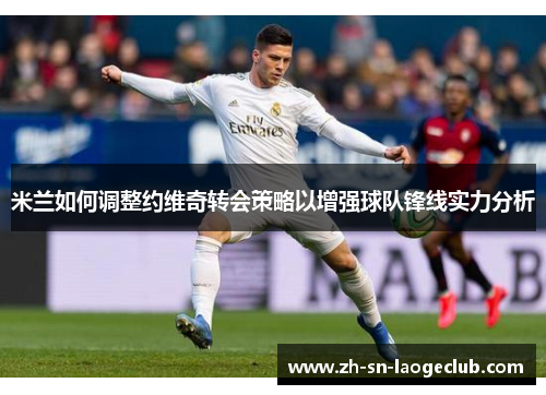米兰如何调整约维奇转会策略以增强球队锋线实力分析 米兰如何调整约维奇转会策略以增强球队锋线实力分析