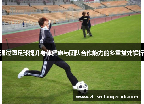 通过踢足球提升身体健康与团队合作能力的多重益处解析 通过踢足球提升身体健康与团队合作能力的多重益处解析