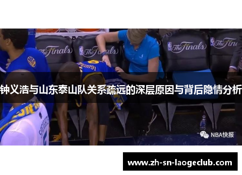 钟义浩与山东泰山队关系疏远的深层原因与背后隐情分析