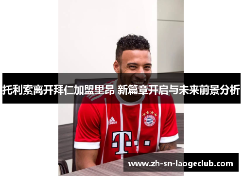 托利索离开拜仁加盟里昂 新篇章开启与未来前景分析