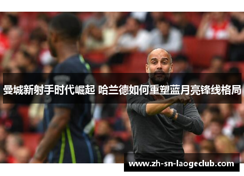 曼城新射手时代崛起 哈兰德如何重塑蓝月亮锋线格局 曼城新射手时代崛起 哈兰德如何重塑蓝月亮锋线格局