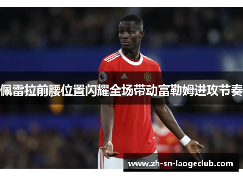 佩雷拉前腰位置闪耀全场带动富勒姆进攻节奏 佩雷拉前腰位置闪耀全场带动富勒姆进攻节奏
