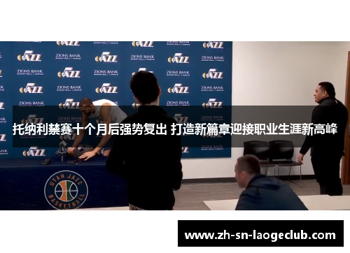 托纳利禁赛十个月后强势复出 打造新篇章迎接职业生涯新高峰 托纳利禁赛十个月后强势复出 打造新篇章迎接职业生涯新高峰