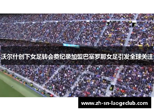 沃尔什创下女足转会费纪录加盟巴塞罗那女足引发全球关注 沃尔什创下女足转会费纪录加盟巴塞罗那女足引发全球关注