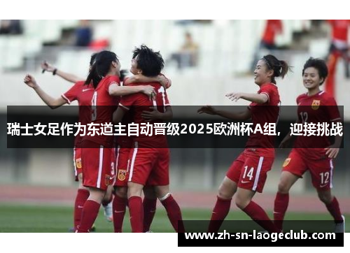 瑞士女足作为东道主自动晋级2025欧洲杯A组,迎接挑战 瑞士女足作为东道主自动晋级2025欧洲杯A组,迎接挑战