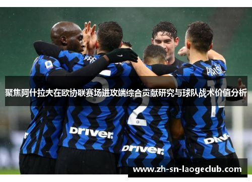 聚焦阿什拉夫在欧协联赛场进攻端综合贡献研究与球队战术价值分析 聚焦阿什拉夫在欧协联赛场进攻端综合贡献研究与球队战术价值分析