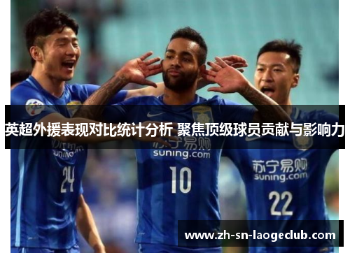 英超外援表现对比统计分析 聚焦顶级球员贡献与影响力