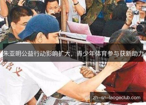 朱亚明公益行动影响扩大,青少年体育参与获新助力 朱亚明公益行动影响扩大,青少年体育参与获新助力